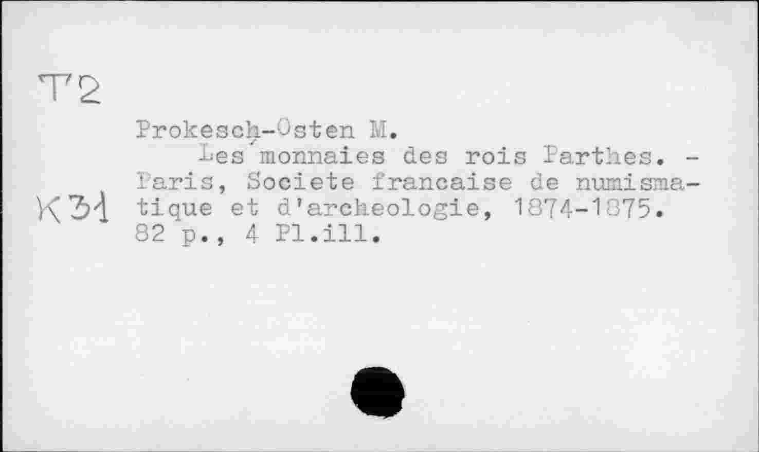 ﻿Т2
К34
Prokesch-Osten М.
Les monnaies des rois Parthes. -Paris, Société française de numismatique et d’archeologie, 1874-1075. 82 p., 4 Pl.ill.